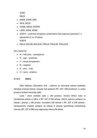 54
SUB8
SBC8
 AND8, EOR8, OR8
 INC8, DEC8
 COM8, NEG8, SWAP8
 LSR8, ASR8. ROR8
 ADD16 – prošireno zbrajanje s predznakom bez prijenosa operanda 1 s
operandom 2 na 16 bitova
SUB16
 MUL8, MULS8, MULSU8, FMUL8, FMULS8, FMULSU8
ALU zastavice:
 H – half carry – poluprijenos
 S – sign – predznak
 V – dvojni komplement
 N – negative
 Z – zero – nula
 C – carry – prijenos
3.1.2.5 DACU
Data Address Calculation Unit – jedinica za računanje adresa podataka
obrađuje pristupe čitanja i pisanja nad spojenim RF, IOF i DM prostorom, tj. preko
prostora Unified memorije (UM).
Load i store naredbe rade u UM prostoru. Koriste DACU kako bi
translatirale adrese iz UM-a u RF, IOF ili DM adrese. DACU zaprima zahtjeve za
čitanje i pisanje u UM prostor, translatira UM adrese u RF, IOF ili DM adrese i
transparentno smješta zahtjeve za čitanje ili pisanje specifičnog hardverskog
resursa (RF, IOF ili DM) koji odgovaraju danoj UM adresi.
 