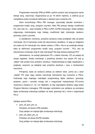 58
Programska memorija (PM) je RAM s jednim portom koji omogućava samo
čitanje (eng. read-only). Organizirana je po 16 bitnim riječima, a veličina joj je
namještena preko konstante definirane u datoteci pavr-costants.vhd.
Osim kontroliranja PM-a PM manager (upravitelj) također kontrolira i
programsko brojilo (eng. program counter). Neki PM pristupi trebaju modificirati
PC, dok neki ne – load naredbe iz PM-a (LPM i ELPM instrukcije). Ostali zahtjevi
odgovaraju instrukcijama koje trebaju modificirati tijek instrukcija (skokovi,
grananja, pozivi i povrati).
U određenom momentu, protočna struktura može proslijediti više od jedne
instrukcije. Do 6 instrukcija može biti istovremeno obrađeno. Iz toga je očigledno
da svaka od tih instrukcija ima vlastitu adresu u PM-u. Na to se postavlja pitanje:
kako je definirano programsko brojilo (eng. program counter - PC), ako se
istovremeno izvršavaju dvije ili više instrukcija? Na koje adrese pokazuje PC?
Jednostavno, ne postoji jedinstveni PC u datom trenutku. PC se sastoji od
skupa registara. Svaka instrukcija u protočnoj strukturi ima vezani PC koji ju
„slijedi“ dok prolazi kroz protočnu strukturu. Implementacija je dalje razjašnjena u
poglavlju vezanom za detaljniji opis protočne strukture i vezu s hardverskim
resursima.
Primjerice, kada se izračuna adresa za relativni skok, uzima se u obzir
„vlastiti“ PC prije nego adresa instrukcije dohvaćene tog momenta iz PM-a.
Instrukcije koje mijenjaju redoslijed programskog tijeka (skokovi, grananja,
preskoci, pozivi i povrati) moraju biti u mogućnosti manipuliranja PC-ovima
vezanima s fazama s1, s2 i s3. Međutim, to nije napravljeno direktno nego preko
Program Memory managera. PM manager centralizira sve zahtjeve za promjene
tijeka izvršavanja instrukcija (zahtjevi za skok, grananje itd.) i brine o organizaciji
PC-a.
Zahtjevi prema PM-u:
 pavr_s5_lpm_pm_rq
Potreban od strane LPM naredbe.
Ovaj zahtjev ne mijenja tijek izvršavanja instrukcija.
 pavr_s5_elpm_pm_rq
Potreban od strane ELPM naredbe.
Ovaj zahtjev ne mijenja tijek izvršavanja instrukcija.
 