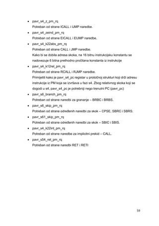 59
 pavr_s4_z_pm_rq
Potreban od strane ICALL i IJMP naredbe.
 pavr_s4_zeind_pm_rq
Potreban od strane EICALL i EIJMP naredbe.
 pavr_s4_k22abs_pm_rq
Potreban od strane CALL i JMP naredbe.
Kako bi se dobila adresa skoka, na 16 bitnu instrukcijsku konstantu se
nadovezuje 6 bitna prethodno pročitana konstanta iz instrukcije
 pavr_s4_k12rel_pm_rq
Potreban od strane RCALL i RJMP naredbe.
Primijetiti kako je pavr_s4_pc registar u protočnoj strukturi koji drži adresu
instrukcije iz PM koja se izvršava u fazi s4. Zbog relativnog skoka koji se
dogodi u s4, pavr_s4_pc je potrebniji nego trenutni PC (pavr_pc)
 pavr_s6_branch_pm_rq
Potreban od strane naredbi za grananje – BRBC i BRBS.
 pavr_s6_skip_pm_rq
Potreban od strane određenih naredbi za skok – CPSE, SBRC i SBRS.
 pavr_s61_skip_pm_rq
Potreban od strane određenih naredbi za skok – SBIC i SBIS.
 pavr_s4_k22int_pm_rq
Potreban od strane naredbe za implicitni prekid – CALL.
 pavr_s54_ret_pm_rq
Potreban od strane naredbi RET i RETI
 