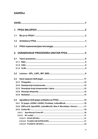 vi
SADRŽAJ
UVOD..................................................................................................1
1. FPGA SKLOPOVI .........................................................................2
1.1 Što je to FPGA? .......................................................................................... 2
1.2 Arhitektura FPGA ....................................................................................... 3
1.3 FPGA implementacijske tehnologije......................................................... 3
2. UGRAĐIVANJE PROCESORA UNUTAR FPGA ..........................5
2.1 Tipovi procesora......................................................................................... 6
2.1.1 RISC................................................................................................................... 6
2.1.2 CISC................................................................................................................... 6
2.1.3 VLIW .................................................................................................................. 8
2.2 Licence – GPL, LGPL, MIT, BSD................................................................ 9
2.3 Hard naspram Soft jezgri ......................................................................... 11
2.3.1 Prilagodba........................................................................................................12
2.3.2 Zastarjevanje komponenata............................................................................12
2.3.3 Smanjenje broja komponenata i cijene ..........................................................12
2.3.4 Ubrzanje sklopovlja.........................................................................................12
2.3.5 Nedostaci .........................................................................................................13
2.4 Ugradbene Soft jezgre prikladne za FPGA............................................. 14
2.4.1 S1 jezgra, LEON2 i LEON3, Picoblaze, LatticeMico8.....................................16
2.4.2 DSPuva16, OpenRISC, LaticeMico32, Nios II, Microblaze i klonovi .............17
2.4.3 Cortex M1 .........................................................................................................19
2.4.3.1 Specifikacije Cortex-M1 ......................................................................................... 20
2.4.3.2 M1 uređaji................................................................................................................ 21
2.4.3.2.1 IGLOO (M1AGL) ................................................................................................. 21
2.4.3.2.2 ProASIC3 (M1A3P/M1A3PE) ............................................................................. 21
2.4.3.2.3 ProASIC3L (M1A3PL) ........................................................................................ 22
 