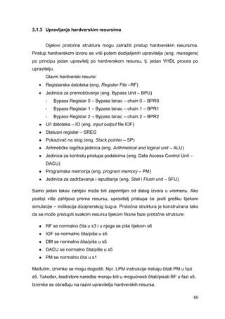 60
3.1.3 Upravljanje hardverskim resursima
Dijelovi protočne strukture mogu zatražiti pristup hardverskim resursima.
Pristup hardverskom izvoru se vrši putem dodijeljenih upravitelja (eng. managera)
po principu jedan upravitelj po hardverskom resursu, tj. jedan VHDL proces po
upravitelju.
Glavni hardverski resursi:
 Registarska datoteka (eng. Register File –RF)
 Jedinica za premošćivanje (eng. Bypass Unit – BPU)
- Bypass Registar 0 – Bypass lanac – chain 0 – BPR0
- Bypass Registar 1 – Bypass lanac – chain 1 – BPR1
- Bypass Registar 2 – Bypass lanac – chain 2 – BPR2
● U/I datoteka – IO (eng. input output file IOF)
● Statusni registar – SREG
● Pokazivač na stog (eng. Stack pointer – SP)
● Aritmetičko logička jedinica (eng. Arithmetical and logical unit – ALU)
● Jedinica za kontrolu pristupa podatcima (eng. Data Access Control Unit –
DACU)
● Programska memorija (eng. program memory – PM)
● Jedinica za zadržavanje i ispuštanje (eng. Stall i Flush unit – SFU)
Samo jedan takav zahtjev može biti zaprimljen od datog izvora u vremenu. Ako
postoji više zahtjeva prema resursu, upravitelj pristupa će javiti grešku tijekom
simulacije – indikacija dizajnerskog bug-a. Protočna struktura je konstruirana tako
da se može pristupiti svakom resursu tijekom fiksne faze protočne strukture:
● RF se normalno čita u s3 i u njega se piše tijekom s6
● IOF se normalno čita/piše u s5
● DM se normalno čita/piše u s5
● DACU se normalno čita/piše u s5
● PM se normalno čita u s1
Međutim, iznimke se mogu dogoditi. Npr. LPM instrukcije trebaju čitati PM u fazi
s5. Također, load/store naredbe moraju biti u mogućnosti čitati/pisati RF u fazi s5.
Iznimke se obrađuju na razini upravitelja hardverskih resursa.
 