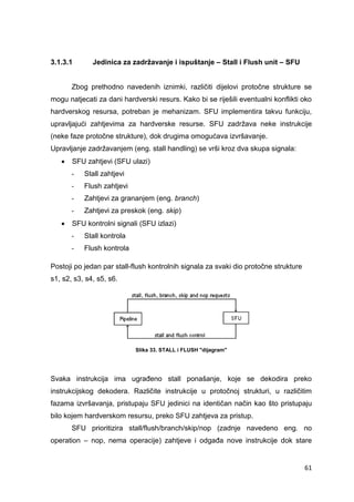 61
3.1.3.1 Jedinica za zadržavanje i ispuštanje – Stall i Flush unit – SFU
Zbog prethodno navedenih iznimki, različiti dijelovi protočne strukture se
mogu natjecati za dani hardverski resurs. Kako bi se riješili eventualni konflikti oko
hardverskog resursa, potreban je mehanizam. SFU implementira takvu funkciju,
upravljajući zahtjevima za hardverske resurse. SFU zadržava neke instrukcije
(neke faze protočne strukture), dok drugima omogućava izvršavanje.
Upravljanje zadržavanjem (eng. stall handling) se vrši kroz dva skupa signala:
 SFU zahtjevi (SFU ulazi)
- Stall zahtjevi
- Flush zahtjevi
- Zahtjevi za grananjem (eng. branch)
- Zahtjevi za preskok (eng. skip)
 SFU kontrolni signali (SFU izlazi)
- Stall kontrola
- Flush kontrola
Postoji po jedan par stall-flush kontrolnih signala za svaki dio protočne strukture
s1, s2, s3, s4, s5, s6.
Slika 33. STALL i FLUSH "dijagram"
Svaka instrukcija ima ugrađeno stall ponašanje, koje se dekodira preko
instrukcijskog dekodera. Različite instrukcije u protočnoj strukturi, u različitim
fazama izvršavanja, pristupaju SFU jedinici na identičan način kao što pristupaju
bilo kojem hardverskom resursu, preko SFU zahtjeva za pristup.
SFU prioritizira stall/flush/branch/skip/nop (zadnje navedeno eng. no
operation – nop, nema operacije) zahtjeve i odgađa nove instrukcije dok stare
 