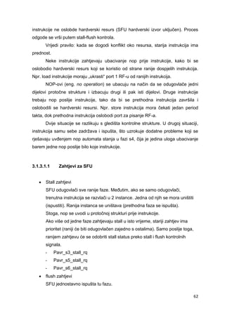 62
instrukcije ne oslobde hardverski resurs (SFU hardverski izvor uključen). Proces
odgode se vrši putem stall-flush kontrola.
Vrijedi pravilo: kada se dogodi konflikt oko resursa, starija instrukcija ima
prednost.
Neke instrukcije zahtjevaju ubacivanje nop prije instrukcije, kako bi se
oslobodio hardverski resurs koji se koristio od strane ranije dospjelih instrukcija.
Npr. load instrukcije moraju „ukrasti“ port 1 RF-u od ranijih instrukcija.
NOP-ovi (eng. no operation) se ubacuju na način da se odugovlače jedni
dijelovi protočne strukture i izbacuju drugi ili pak isti dijelovi. Druge instrukcije
trebaju nop poslije instrukcije, tako da bi se prethodna instrukcija završila i
oslobodili se hardverski resursi. Npr. store instrukcija mora čekati jedan period
takta, dok prethodna instrukcija oslobodi port za pisanje RF-a.
Dvije situacije se razlikuju s gledišta kontrolne strukture. U drugoj situaciji,
instrukcija samu sebe zadržava i ispušta, što uzrokuje dodatne probleme koji se
rješavaju uvđenjem nop automata stanja u fazi s4, čija je jedina uloga ubacivanje
barem jedne nop poslije bilo koje instrukcije.
3.1.3.1.1 Zahtjevi za SFU
 Stall zahtjevi
SFU odugovlači sve ranije faze. Međutim, ako se samo odugovlači,
trenutna instrukcija se razvlači u 2 instance. Jedna od njih se mora uništiti
(ispustiti). Ranija instanca se uništava (prethodna faza se ispušta).
Stoga, nop se uvodi u protočnoj strukturi prije instrukcije.
Ako više od jedne faze zahtjevaju stall u isto vrijeme, stariji zahtjev ima
prioritet (raniji će biti odugovlačen zajedno s ostalima). Samo poslije toga,
ranijem zahtjevu će se odobriti stall status preko stall i flush kontrolnih
signala.
- Pavr_s3_stall_rq
- Pavr_s5_stall_rq
- Pavr_s6_stall_rq
 flush zahtjevi
SFU jednostavno ispušta tu fazu.
 