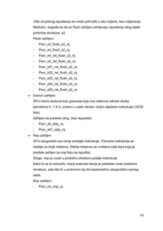 63
Više od jednog ispuštanja se može prihvatiti u isto vrijeme, bez natjecanja.
Međutim, dogođa se da svi flush zahtjevi zahtjevaju ispuštanje istog dijela
protočne strukture, s2.
Flush zahtjevi:
- Pavr_s3_flush_s2_rq
- Pavr_s4_flush_s2_rq
- Pavr_s4_ret_flush_s2_rq
- Pavr_s5_ret_flush_s2_rq
- Pavr_s51_ret_flush_s2_rq
- Pavr_s52_ret_flush_s2_rq
- Pavr_s53_ret_flush_s2_rq
- Pavr_s54_ret_flush_s2_rq
- Pavr_s55_ret_flush_s2_rq
 branch zahtjevi
SFU tretira skokove kao grananje koje ima relativne adrese skoka
jednakima 0, 1 ili 2, ovisno o uvjetu skoka i duljini sljedeće instrukcije (16/32
bita)
Zahtjevi za preskok (eng. skip requests):
- Pavr_s6_skip_rq
- Pavr_s61_skip_rq
 Nop zahtjevi
SFU odugovlači sve ranije pristigle instrukcije. Trenutna instrukcija se
razbija na dvije instance. Starija instanca se uništava (ista faza koja je
predala zahtjev za nop fazu se ispušta).
Stoga, nop je uvodi u protočnu strukturu poslije instrukcije.
Kako bi se to ostvarilo, manji automat stanja je potreban izvan protočne
strukture, zato što bi u protivnom taj dio beskonačno odugovlačio samog
sebe.
Nop zahtjevi:
- Pavr_s4_nop_rq
 