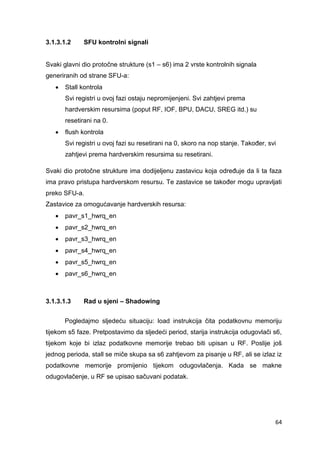 64
3.1.3.1.2 SFU kontrolni signali
Svaki glavni dio protočne strukture (s1 – s6) ima 2 vrste kontrolnih signala
generiranih od strane SFU-a:
 Stall kontrola
Svi registri u ovoj fazi ostaju nepromijenjeni. Svi zahtjevi prema
hardverskim resursima (poput RF, IOF, BPU, DACU, SREG itd.) su
resetirani na 0.
 flush kontrola
Svi registri u ovoj fazi su resetirani na 0, skoro na nop stanje. Također, svi
zahtjevi prema hardverskim resursima su resetirani.
Svaki dio protočne strukture ima dodijeljenu zastavicu koja određuje da li ta faza
ima pravo pristupa hardverskom resursu. Te zastavice se također mogu upravljati
preko SFU-a.
Zastavice za omogućavanje hardverskih resursa:
 pavr_s1_hwrq_en
 pavr_s2_hwrq_en
 pavr_s3_hwrq_en
 pavr_s4_hwrq_en
 pavr_s5_hwrq_en
 pavr_s6_hwrq_en
3.1.3.1.3 Rad u sjeni – Shadowing
Pogledajmo sljedeću situaciju: load instrukcija čita podatkovnu memoriju
tijekom s5 faze. Pretpostavimo da sljedeći period, starija instrukcija odugovlači s6,
tijekom koje bi izlaz podatkovne memorije trebao biti upisan u RF. Poslije još
jednog perioda, stall se miče skupa sa s6 zahtjevom za pisanje u RF, ali se izlaz iz
podatkovne memorije promijenio tijekom odugovlačenja. Kada se makne
odugovlačenje, u RF se upisao sačuvani podatak.
 