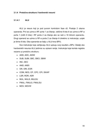66
3.1.4 Protočna struktura i hardverski resursi
3.1.4.1 ALU
ALU je resurs koji je pod punom kontrolom faze s5. Postoje 2 ulazna
operanda. Prvi se uzima s RF porta 1 za čitanje, veličine 8 bita ili se uzima iz RF-a
porta 1 (nižih 8 bita) i RF porta 2 za čitanje ako se radi o 16 bitnom operandu.
Drugi operand se uzima iz RF-a porta 2 za čitanje ili direktno iz instrukcije; uvijek
je širine 8 bita. Oba operanda se šalju u ALU kroz BPU.
Sve instrukcije koje zahtjevaju ALU upisuju svoj rezultat u BPU. Detalji oko
hardverskih resursa ALU jedinice su opisani ranije. Instrukcije koje koriste registre
vezane uz protočnu strukturu:
 ADD, ADC, ADIW
 SUB, SUBI, SBC, SBCI, SBIW
 INC, DEC
 AND, ANDI
 OR, ORI, EOR
 COM, NEG, CP, CPC, CPI, SWAP
 LSR, ROR, ASR
 MUL, MULS, MULSU
 FMUL, FMULS, FMULSU
 MOV, MOVW
 