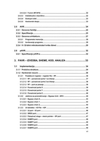 vii
2.4.3.2.4 Fusion (M1AFS) ................................................................................................. 22
2.4.3.3 Intelektualno vlasništvo......................................................................................... 22
2.4.3.4 Dostupni alati.......................................................................................................... 23
2.4.3.5 Hardverski dizajn.................................................................................................... 23
2.5 AVR............................................................................................................ 24
2.5.1 Osnovne familije..............................................................................................24
2.5.2 Specifikacije.....................................................................................................25
2.5.3 Osnovna arhitektura........................................................................................27
2.5.3.1 Programska memorija............................................................................................ 28
2.5.3.2 Izvršavanje programa............................................................................................. 29
2.5.4 8 i 32-bitni mikrokontroleri tvrtke Atmel ........................................................29
2.6 pAVR.......................................................................................................... 32
2.6.1 Specifikacije pAVR-a .......................................................................................32
3. PAVR – IZVEDBA, SHEME, KOD, ANALIZA .............................33
3.1 Implementacija.......................................................................................... 34
3.1.1 Protočna struktura...........................................................................................34
3.1.2 Hardverski resursi ...........................................................................................36
3.1.2.1 Podatkovni registar – register file – RF................................................................ 36
3.1.2.1.1 RF – povezivost porta 1 za čitanje................................................................... 37
3.1.2.1.2 RF – povezivost porta 2 za čitanje................................................................... 38
3.1.2.1.3 RF – port za pisanje........................................................................................... 38
3.1.2.1.4 Povezivost porta X ............................................................................................ 39
3.1.2.1.5 Povezivost porta Y ............................................................................................ 39
3.1.2.1.6 Povezivost porta Z............................................................................................. 40
3.1.2.2 Jedinica za premošćivanje – Bypass Unit – BPU ............................................... 40
3.1.2.2.1 Bypass chain 0................................................................................................... 43
3.1.2.2.2 Bypass chain 1................................................................................................... 43
3.1.2.2.3 Bypass chain 2................................................................................................... 44
3.1.2.3 UI datoteka – IO File – IOF ..................................................................................... 45
3.1.2.3.1 UI port – IO port ................................................................................................. 46
3.1.2.3.2 SREG port........................................................................................................... 47
3.1.2.3.3 Pokazivač stoga – stack pointer – SP port ..................................................... 47
3.1.2.3.4 RAMPX port........................................................................................................ 48
3.1.2.3.5 RAMPY port........................................................................................................ 49
3.1.2.3.6 RAMPZ port........................................................................................................ 49
3.1.2.3.7 RAMPD port........................................................................................................ 50
 