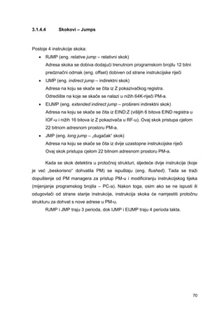 70
3.1.4.4 Skokovi – Jumps
Postoje 4 instrukcije skoka:
 RJMP (eng. relative jump – relativni skok)
Adresa skoka se dobiva dodajući trenutnom programskom brojilu 12 bitni
predznačni odmak (eng. offset) dobiven od strane instrukcijske riječi
 IJMP (eng. indirect jump – indirektni skok)
Adresa na koju se skače se čita iz Z pokazivačkog registra.
Odredište na koje se skače se nalazi u nižih 64K-riječi PM-a.
 EIJMP (eng. extended indirect jump – prošireni indirektni skok)
Adresa na koju se skače se čita iz EIND:Z (višljih 6 bitova EIND registra u
IOF-u i nižih 16 bitova iz Z pokazivača u RF-u). Ovaj skok pristupa cjelom
22 bitnom adresnom prostoru PM-a.
 JMP (eng. long jump – „dugačak“ skok)
Adresa na koju se skače se čita iz dvije uzastopne instrukcijske riječi
Ovaj skok pristupa cjelom 22 bitnom adresnom prostoru PM-a.
Kada se skok detektira u protočnoj strukturi, sljedeće dvije instrukcije (koje
je već „beskorisno“ dohvatila PM) se ispuštaju (eng. flushed). Tada se traži
dopuštenje od PM managera za pristup PM-u i modificiranju instrukcijskog tijeka
(mijenjanje programskog brojila – PC-a). Nakon toga, osim ako se ne ispusti ili
odugovlači od strane starije instrukcije, instrukcija skoka će namjestiti protočnu
strukturu za dohvat s nove adrese u PM-u.
RJMP i JMP traju 3 perioda, dok IJMP i EIJMP traju 4 perioda takta.
 