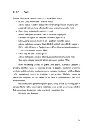 74
3.1.4.7 Pozivi
Postoje 4 instrukcije za poziv, analogno instrukcijama skoka:
 RCALL (eng. relative call – relativni poziv)
Adresa poziva se dobiva dodajući trenutnom programskom brojilu 12 bitni
predznačni odmak (eng. offset) dobiven od strane instrukcijske riječi
 ICALL (eng. indirect call – indirektni poziv)
Adresa za koju se poziva se čita iz Z pokazivačkog registra.
Odredište na koje se ide se nalazi u nižih 64K-riječi PM-a.
 EICALL (eng. extended indirect call – prošireni indirektni poziv)
Adresa za koju se poziva se čita iz EIND:Z (višljih 6 bitova EIND registra u
IOF-u i nižih 16 bitova iz Z pokazivača u RF-u). Ovaj poziv pristupa cjelom
22 bitnom adresnom prostoru PM-a.
 CALL (eng. far call – „daleki“ poziv)
Adresa za koju se poziva se čita iz dvije uzastopne instrukcijske riječi
Ovaj poziv pristupa cjelom 22 bitnom adresnom prostoru PM-a.
Osim navedenog, postoji još jedna vrsta poziva, autmatski ubačena u
protočnu strukturu kada se obrađuje prekid. U dodatku regularnim pozivima,
implicitni prekid može isto pobrisati prekidnu zastavicu (zastavica I u SR-u). Na taj
način, ugniježđeni prekidi su inicijalno onesposobljeni. Međutim, mogu se
eksplicitno omogućiti, no ne preporuča se iako je implementirano radi AVR
kompatibilnosti.
Nakon što prekid generira implicitni poziv, daljnji prekidi su onemogućeni 4
perioda. Na taj način, barem jedna instrukcija će se izvršiti u pozvanoj podrutini.
Tek nakon toga, drugi prekid može promijeniti instrukcijski tijek.
Svi pozivi traju 4 perioda.
 