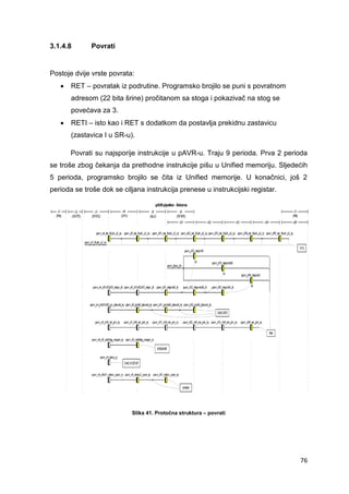 76
3.1.4.8 Povrati
Postoje dvije vrste povrata:
 RET – povratak iz podrutine. Programsko brojilo se puni s povratnom
adresom (22 bita šrine) pročitanom sa stoga i pokazivač na stog se
povećava za 3.
 RETI – isto kao i RET s dodatkom da postavlja prekidnu zastavicu
(zastavica I u SR-u).
Povrati su najsporije instrukcije u pAVR-u. Traju 9 perioda. Prva 2 perioda
se troše zbog čekanja da prethodne instrukcije pišu u Unified memoriju. Sljedećih
5 perioda, programsko brojilo se čita iz Unified memorije. U konačnici, još 2
perioda se troše dok se ciljana instrukcija prenese u instrukcijski registar.
Slika 41. Protočna struktura – povrati
 