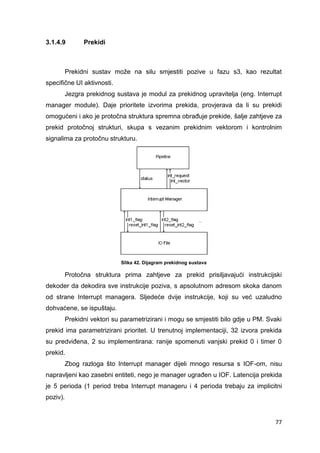 77
3.1.4.9 Prekidi
Prekidni sustav može na silu smjestiti pozive u fazu s3, kao rezultat
specifične UI aktivnosti.
Jezgra prekidnog sustava je modul za prekidnog upravitelja (eng. Interrupt
manager module). Daje prioritete izvorima prekida, provjerava da li su prekidi
omogućeni i ako je protočna struktura spremna obrađuje prekide, šalje zahtjeve za
prekid protočnoj strukturi, skupa s vezanim prekidnim vektorom i kontrolnim
signalima za protočnu strukturu.
Slika 42. Dijagram prekidnog sustava
Protočna struktura prima zahtjeve za prekid prisiljavajući instrukcijski
dekoder da dekodira sve instrukcije poziva, s apsolutnom adresom skoka danom
od strane Interrupt managera. Sljedeće dvije instrukcije, koji su već uzaludno
dohvaćene, se ispuštaju.
Prekidni vektori su parametrizirani i mogu se smjestiti bilo gdje u PM. Svaki
prekid ima parametrizirani prioritet. U trenutnoj implementaciji, 32 izvora prekida
su predviđena, 2 su implementirana: ranije spomenuti vanjski prekid 0 i timer 0
prekid.
Zbog razloga što Interrupt manager dijeli mnogo resursa s IOF-om, nisu
napravljeni kao zasebni entiteti, nego je manager ugrađen u IOF. Latencija prekida
je 5 perioda (1 period treba Interrupt manageru i 4 perioda trebaju za implicitni
poziv).
 