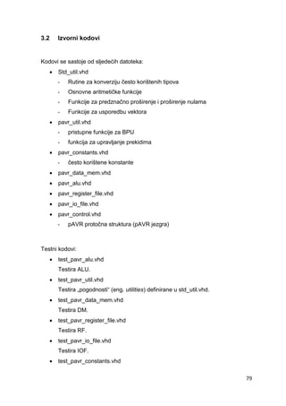 79
3.2 Izvorni kodovi
Kodovi se sastoje od sljedećih datoteka:
 Std_util.vhd
- Rutine za konverziju često korištenih tipova
- Osnovne aritmetičke funkcije
- Funkcije za predznačno proširenje i proširenje nulama
- Funkcije za usporedbu vektora
 pavr_util.vhd
- pristupne funkcije za BPU
- funkcija za upravljanje prekidima
 pavr_constants.vhd
- često korištene konstante
 pavr_data_mem.vhd
 pavr_alu.vhd
 pavr_register_file.vhd
 pavr_io_file.vhd
 pavr_control.vhd
- pAVR protočna struktura (pAVR jezgra)
Testni kodovi:
 test_pavr_alu.vhd
Testira ALU.
 test_pavr_util.vhd
Testira „pogodnosti“ (eng. utilities) definirane u std_util.vhd.
 test_pavr_data_mem.vhd
Testira DM.
 test_pavr_register_file.vhd
Testira RF.
 test_pavr_io_file.vhd
Testira IOF.
 test_pavr_constants.vhd
 