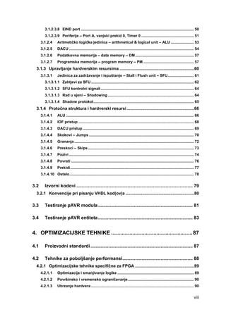 viii
3.1.2.3.8 EIND port ............................................................................................................ 50
3.1.2.3.9 Periferije – Port A, vanjski prekid 0, Timer 0 .................................................. 51
3.1.2.4 Aritmetičko logička jedinica – arithmetical & logical unit – ALU ...................... 53
3.1.2.5 DACU ....................................................................................................................... 54
3.1.2.6 Podatkovna memorija – data memory – DM........................................................ 57
3.1.2.7 Programska memorija – program memory – PM ................................................ 57
3.1.3 Upravljanje hardverskim resursima ...............................................................60
3.1.3.1 Jedinica za zadržavanje i ispuštanje – Stall i Flush unit – SFU......................... 61
3.1.3.1.1 Zahtjevi za SFU .................................................................................................. 62
3.1.3.1.2 SFU kontrolni signali......................................................................................... 64
3.1.3.1.3 Rad u sjeni – Shadowing .................................................................................. 64
3.1.3.1.4 Shadow protokol................................................................................................ 65
3.1.4 Protočna struktura i hardverski resursi .........................................................66
3.1.4.1 ALU .......................................................................................................................... 66
3.1.4.2 IOF pristup .............................................................................................................. 68
3.1.4.3 DACU pristup .......................................................................................................... 69
3.1.4.4 Skokovi – Jumps .................................................................................................... 70
3.1.4.5 Grananja .................................................................................................................. 72
3.1.4.6 Preskoci – Skips..................................................................................................... 73
3.1.4.7 Pozivi ....................................................................................................................... 74
3.1.4.8 Povrati ..................................................................................................................... 76
3.1.4.9 Prekidi...................................................................................................................... 77
3.1.4.10 Ostalo....................................................................................................................... 78
3.2 Izvorni kodovi ........................................................................................... 79
3.2.1 Konvencije pri pisanju VHDL kod(ov)a ..........................................................80
3.3 Testiranje pAVR modula .......................................................................... 81
3.4 Testiranje pAVR entiteta .......................................................................... 83
4. OPTIMIZACIJSKE TEHNIKE ......................................................87
4.1 Proizvodni standardi ................................................................................ 87
4.2 Tehnike za poboljšanje performansi....................................................... 88
4.2.1 Optimizacijske tehnike specifične za FPGA ..................................................89
4.2.1.1 Optimizacija i smanjivanje logike ......................................................................... 89
4.2.1.2 Površinsko i vremensko ograničavanje............................................................... 90
4.2.1.3 Ubrzanje hardvera .................................................................................................. 90
 