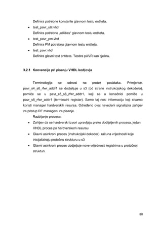 80
Definira potrebne konstante glavnom testu entiteta.
 test_pavr_util.vhd
Definira potrebne „utilities“ glavnom testu entiteta.
 test_pavr_pm.vhd
Definira PM potrebnu glavnom testu entiteta.
 test_pavr.vhd
Definira glavni test entiteta. Testira pAVR kao cjelinu.
3.2.1 Konvencije pri pisanju VHDL kod(ov)a
Terminologija se odnosi na protok podataka. Primjerice,
pavr_s4_s6_rfwr_addr1 se dodjeljuje u s3 (od strane instrukcijskog dekodera),
pomiče se u pavr_s5_s6_rfwr_addr1, koji se u konačnici pomiče u
pavr_s6_rfwr_addr1 (terminalni registar). Samo taj nosi informaciju koji stvarno
koristi manager hardverskih resursa. Određeno ovaj navedeni signalizira zahtjev
za pristup RF manageru za pisanje.
Razbijanje procesa:
 Zahtjev da se hardverski izvori upravljaju preko dodijeljenih procesa, jedan
VHDL proces po hardverskom resursu
 Glavni asinkroni proces (instrukcijski dekoder) računa vrijednosti koje
inicijaliziraju protočnu strukturu u s3
 Glavni asinkroni proces dodjeljuje nove vrijednosti registrima u protočnoj
strukturi.
 