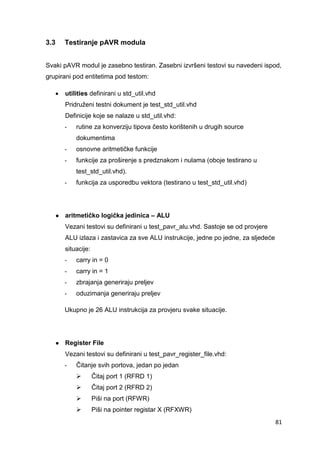 81
3.3 Testiranje pAVR modula
Svaki pAVR modul je zasebno testiran. Zasebni izvršeni testovi su navedeni ispod,
grupirani pod entitetima pod testom:
 utilities definirani u std_util.vhd
Pridruženi testni dokument je test_std_util.vhd
Definicije koje se nalaze u std_util.vhd:
- rutine za konverziju tipova često korištenih u drugih source
dokumentima
- osnovne aritmetičke funkcije
- funkcije za proširenje s predznakom i nulama (oboje testirano u
test_std_util.vhd).
- funkcija za usporedbu vektora (testirano u test_std_util.vhd)
● aritmetičko logička jedinica – ALU
Vezani testovi su definirani u test_pavr_alu.vhd. Sastoje se od provjere
ALU izlaza i zastavica za sve ALU instrukcije, jedne po jedne, za sljedeće
situacije:
- carry in = 0
- carry in = 1
- zbrajanja generiraju preljev
- oduzimanja generiraju preljev
Ukupno je 26 ALU instrukcija za provjeru svake situacije.
● Register File
Vezani testovi su definirani u test_pavr_register_file.vhd:
- Čitanje svih portova, jedan po jedan
 Čitaj port 1 (RFRD 1)
 Čitaj port 2 (RFRD 2)
 Piši na port (RFWR)
 Piši na pointer registar X (RFXWR)
 