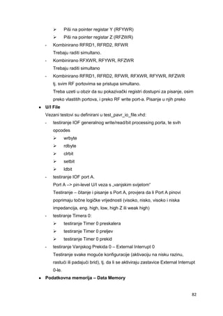82
 Piši na pointer registar Y (RFYWR)
 Piši na pointer registar Z (RFZWR)
- Kombinirano RFRD1, RFRD2, RFWR
Trebaju raditi simultano.
- Kombinirano RFXWR, RFYWR, RFZWR
Trebaju raditi simultano
- Kombinirano RFRD1, RFRD2, RFWR, RFXWR, RFYWR, RFZWR
tj. svim RF portovima se pristupa simultano.
Treba uzeti u obzir da su pokazivački registri dostupni za pisanje, osim
preko vlastitih portova, i preko RF write port-a. Pisanje u njih preko
● U/I File
Vezani testovi su definirani u test_pavr_io_file.vhd:
- testiranje IOF generalnog write/read/bit processing porta, te svih
opcodes
 wrbyte
 rdbyte
 clrbit
 setbit
 ldbit
- testiranje IOF port A.
Port A –> pin-level U/I veza s „vanjskim svijetom“
Testiranje – čitanje i pisanje s Port A, provjera da li Port A pinovi
poprimaju točne logičke vrijednosti (visoko, nisko, visoko i niska
impedancija, eng. high, low, high Z ili weak high)
- testiranje Timera 0:
 testiranje Timer 0 preskalera
 testiranje Timer 0 preljev
 testiranje Timer 0 prekid
- testiranje Vanjskog Prekida 0 – External Interrupt 0
Testiranje svake moguće konfiguracije (aktivaciju na nisku razinu,
rastući ili padajući brid), tj. da li se aktiviraju zastavice External Interrupt
0-le.
● Podatkovna memorija – Data Memory
 