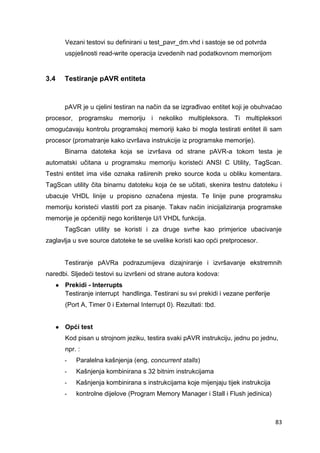 83
Vezani testovi su definirani u test_pavr_dm.vhd i sastoje se od potvrda
uspješnosti read-write operacija izvedenih nad podatkovnom memorijom
3.4 Testiranje pAVR entiteta
pAVR je u cjelini testiran na način da se izgrađivao entitet koji je obuhvaćao
procesor, programsku memoriju i nekoliko multipleksora. Ti multipleksori
omogućavaju kontrolu programskoj memoriji kako bi mogla testirati entitet ili sam
procesor (promatranje kako izvršava instrukcije iz programske memorije).
Binarna datoteka koja se izvršava od strane pAVR-a tokom testa je
automatski učitana u programsku memoriju koristeći ANSI C Utility, TagScan.
Testni entitet ima više oznaka raširenih preko source koda u obliku komentara.
TagScan utility čita binarnu datoteku koja će se učitati, skenira testnu datoteku i
ubacuje VHDL linije u propisno označena mjesta. Te linije pune programsku
memoriju koristeći vlastiti port za pisanje. Takav način inicijaliziranja programske
memorije je općenitiji nego korištenje U/I VHDL funkcija.
TagScan utility se koristi i za druge svrhe kao primjerice ubacivanje
zaglavlja u sve source datoteke te se uvelike koristi kao opći pretprocesor.
Testiranje pAVRa podrazumijeva dizajniranje i izvršavanje ekstremnih
naredbi. Sljedeći testovi su izvršeni od strane autora kodova:
● Prekidi - Interrupts
Testiranje interrupt handlinga. Testirani su svi prekidi i vezane periferije
(Port A, Timer 0 i External Interrupt 0). Rezultati: tbd.
● Opći test
Kod pisan u strojnom jeziku, testira svaki pAVR instrukciju, jednu po jednu,
npr. :
- Paralelna kašnjenja (eng. concurrent stalls)
- Kašnjenja kombinirana s 32 bitnim instrukcijama
- Kašnjenja kombinirana s instrukcijama koje mijenjaju tijek instrukcija
- kontrolne dijelove (Program Memory Manager i Stall i Flush jedinica)
 