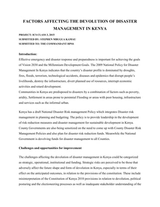 FACTORS AFFECTING THE DEVOLUTION OF DISASTER
MANAGEMENT IN KENYA
PROJECT: ICS CLASS 3, 2015
SUBMITTED BY: STEPHEN MBUGUA KAMAU
SUBMITTED TO: THE COMMANDANT HPSS
Introduction:
Effective emergency and disaster response and preparedness is important for achieving the goals
of Vision 2030 and the Millennium Development Goals. The 2009 National Policy for Disaster
Management In Kenya indicates that the country’s disaster profile is dominated by droughts,
fires, floods, terrorism, technological accidents, diseases and epidemics that disrupt people’s
livelihoods, destroy the infrastructure, divert planned use of resources, interrupt economic
activities and retard development.
Communities in Kenya are predisposed to disasters by a combination of factors such as poverty,
aridity, Settlement in areas prone to perennial Flooding or areas with poor housing, infrastructure
and services such as the informal urban.
Kenya has a draft National Disaster Risk management Policy which integrates Disaster risk
management in planning and budgeting. The policy is to provide leadership in the development
of risk reduction measures and disaster management for sustainable development in Kenya.
County Governments are also being sensitized on the need to come up with County Disaster Risk
Management Policies and also plan for disaster risk reduction funds. Meanwhile the National
Government is devolving funds for disaster management to all Counties.
Challenges and opportunities for improvement
The challenges affecting the devolution of disaster management in Kenya could be categorized
as strategic, operational, institutional and funding. Strategic risks are perceived to be those that
adversely affect the future shape and form of devolution in Kenya, especially in terms of their
effect on the anticipated outcomes, in relation to the provisions of the constitution. These include
misinterpretation of the Constitution of Kenya 2010 provisions in relation to devolution, political
posturing and the electioneering processes as well as inadequate stakeholder understanding of the
 