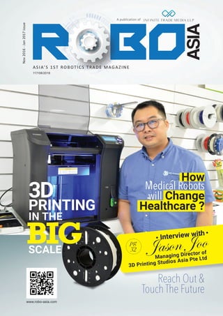 A publication of
Nov2016-Jan2017issue
117/08/2016
www.robo-asia.com
ASIA’S 1ST ROBOTICS TRADE MAGAZINE
How
Medical Robots
will Change
Healthcare ?
Reach Out &
Touch The Future
Interview with
Managing Director of
3D Printing Studios Asia Pte Ltd
Jason Joopg
32
BIG
3D
PRINTING
IN THE
SCALE
 
