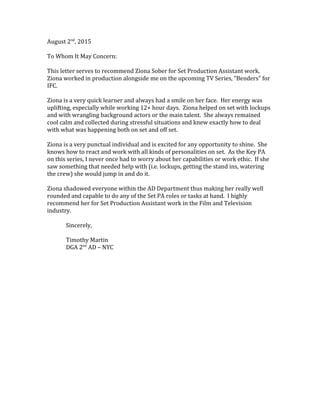 August 2nd
, 2015
To Whom It May Concern:
This letter serves to recommend Ziona Sober for Set Production Assistant work.
Ziona worked in production alongside me on the upcoming TV Series, “Benders” for
IFC.
Ziona is a very quick learner and always had a smile on her face. Her energy was
uplifting, especially while working 12+ hour days. Ziona helped on set with lockups
and with wrangling background actors or the main talent. She always remained
cool calm and collected during stressful situations and knew exactly how to deal
with what was happening both on set and off set.
Ziona is a very punctual individual and is excited for any opportunity to shine. She
knows how to react and work with all kinds of personalities on set. As the Key PA
on this series, I never once had to worry about her capabilities or work ethic. If she
saw something that needed help with (i.e. lockups, getting the stand ins, watering
the crew) she would jump in and do it.
Ziona shadowed everyone within the AD Department thus making her really well
rounded and capable to do any of the Set PA roles or tasks at hand. I highly
recommend her for Set Production Assistant work in the Film and Television
industry.
Sincerely,
Timothy Martin
DGA 2nd
AD – NYC
 