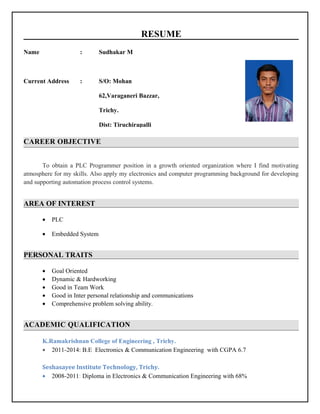 RESUME
CAREER OBJECTIVE
To obtain a PLC Programmer position in a growth oriented organization where I find motivating
atmosphere for my skills. Also apply my electronics and computer programming background for developing
and supporting automation process control systems.
AREA OF INTEREST
• PLC
• Embedded System
PERSONAL TRAITS
• Goal Oriented
• Dynamic & Hardworking
• Good in Team Work
• Good in Inter personal relationship and communications
• Comprehensive problem solving ability.
ACADEMIC QUALIFICATION
K.Ramakrishnan College of Engineering , Trichy.
• 2011-2014: B.E Electronics & Communication Engineering with CGPA 6.7
Seshasayee Institute Technology, Trichy.
• 2008-2011: Diploma in Electronics & Communication Engineering with 68%
Name : Sudhakar M
Current Address : S/O: Mohan
62,Varaganeri Bazzar,
Trichy.
Dist: Tiruchirapalli
 