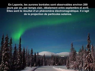 En Laponie, les aurores boréales sont observables environ 200 jours par an, par temps clair, idéalement entre septembre et avril. Elles sont le résultat d’un phénomène électromagnétique. Il s’agit de la projection de particules solaires. 