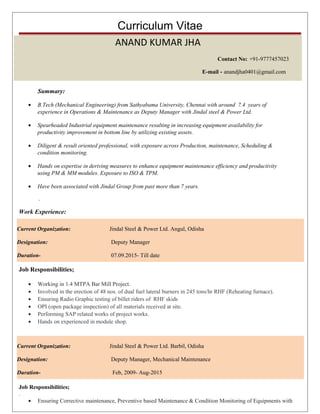 Curriculum Vitae
Summary:
• B.Tech (Mechanical Engineering) from Sathyabama University, Chennai with around 7.4 years of
experience in Operations & Maintenance as Deputy Manager with Jindal steel & Power Ltd.
• Spearheaded Industrial equipment maintenance resulting in increasing equipment availability for
productivity improvement in bottom line by utilizing existing assets.
• Diligent & result oriented professional, with exposure across Production, maintenance, Scheduling &
condition monitoring.
• Hands on expertise in deriving measures to enhance equipment maintenance efficiency and productivity
using PM & MM modules. Exposure to ISO & TPM.
• Have been associated with Jindal Group from past more than 7 years.
.
Work Experience:
Job Responsibilities;
• Working in 1.4 MTPA Bar Mill Project.
• Involved in the erection of 48 nos. of dual fuel lateral burners in 245 tons/hr RHF (Reheating furnace).
• Ensuring Radio Graphic testing of billet riders of RHF skids
• OPI (open package inspection) of all materials received at site.
• Performing SAP related works of project works.
• Hands on experienced in module shop.
Job Responsibilities;
.
• Ensuring Corrective maintenance, Preventive based Maintenance & Condition Monitoring of Equipments with
ANAND KUMAR JHA
Contact No: +91-9777457023
E-mail - anandjha0401@gmail.com
Current Organization: Jindal Steel & Power Ltd. Barbil, Odisha
Designation: Deputy Manager, Mechanical Maintenance
Duration- Feb, 2009- Aug-2015
Current Organization: Jindal Steel & Power Ltd. Angul, Odisha
Designation: Deputy Manager
Duration- 07.09.2015- Till date
 