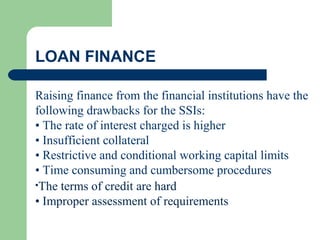 LOAN FINANCE
Raising finance from the financial institutions have the
following drawbacks for the SSIs:
• The rate of interest charged is higher
• Insufficient collateral
• Restrictive and conditional working capital limits
• Time consuming and cumbersome procedures
•The terms of credit are hard
• Improper assessment of requirements
 