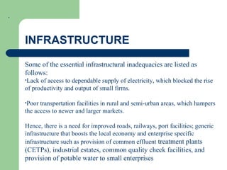 .
INFRASTRUCTURE
Some of the essential infrastructural inadequacies are listed as
follows:
•Lack of access to dependable supply of electricity, which blocked the rise
of productivity and output of small firms.
•Poor transportation facilities in rural and semi-urban areas, which hampers
the access to newer and larger markets.
Hence, there is a need for improved roads, railways, port facilities; generic
infrastructure that boosts the local economy and enterprise specific
infrastructure such as provision of common effluent treatment plants
(CETPs), industrial estates, common quality check facilities, and
provision of potable water to small enterprises
 