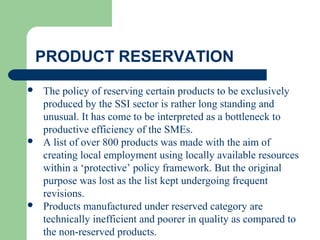 PRODUCT RESERVATION
 The policy of reserving certain products to be exclusively
produced by the SSI sector is rather long standing and
unusual. It has come to be interpreted as a bottleneck to
productive efficiency of the SMEs.
 A list of over 800 products was made with the aim of
creating local employment using locally available resources
within a ‘protective’ policy framework. But the original
purpose was lost as the list kept undergoing frequent
revisions.
 Products manufactured under reserved category are
technically inefficient and poorer in quality as compared to
the non-reserved products.
 