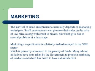 .
MARKETING
The survival of small entrepreneurs essentially depends on marketing
techniques. Small entrepreneurs can promote their sales on the basis
of low prices along with credit to buyers, but which give rise to
several problems at a later stage.
Marketing as a profession is relatively underdeveloped in the SME
sector
which is primarily accounted to the paucity of funds. Many ad-hoc
initiatives have been taken by the Government to promote marketing
of products and which has failed to have a desired effect.
 