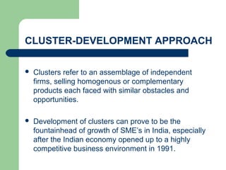 CLUSTER-DEVELOPMENT APPROACH
 Clusters refer to an assemblage of independent
firms, selling homogenous or complementary
products each faced with similar obstacles and
opportunities.
 Development of clusters can prove to be the
fountainhead of growth of SME’s in India, especially
after the Indian economy opened up to a highly
competitive business environment in 1991.
 