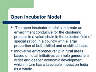Open Incubator Model
 The open incubator model can create an
environment conducive for the clustering
process in a value chain in the selected field of
specialization in a country with a large
proportion of both skilled and unskilled labor.
 Innovative entrepreneurship in rural areas
based on local initiatives can help generate a
wider and deeper economic development
which in turn has a favorable impact on India
as a whole.
 