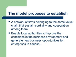 The model proposes to establish
 A network of firms belonging to the same value
chain that sustain cordiality and cooperation
among them.
 Enable local authorities to improve the
conditions in the business environment and
generate new business opportunities for
enterprises to flourish.
 
