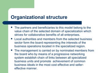 Organizational structure
 The partners and beneficiaries to this model belong to the
value chain of the selected domain of specialization which
strives for collaborative benefits of all enterprises.
 Local authorities and members from the selected business
sector form the board representing the interests of the
business operations located in the specialized region.
 The management is carried on by nominated members from
the board who by means of a progressive networking
system establish chain of links between all specialized
business units and promote achievement of common
business ideals in the most cost effective and seller-
effective manner.
 