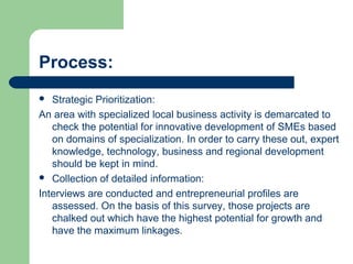 Process:
 Strategic Prioritization:
An area with specialized local business activity is demarcated to
check the potential for innovative development of SMEs based
on domains of specialization. In order to carry these out, expert
knowledge, technology, business and regional development
should be kept in mind.
 Collection of detailed information:
Interviews are conducted and entrepreneurial profiles are
assessed. On the basis of this survey, those projects are
chalked out which have the highest potential for growth and
have the maximum linkages.
 