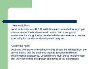 • Key institutions:
Local authorities and R & D institutions are consulted for a proper
assessment of the business environment and a congenial
environment is sought to be created which can serve as a positive
externality for the cluster development program.
•Clarify the roles:
Lobbying with governmental authorities should be initiated from the
very onset so that the business agenda receives maximum
governmental assistance. Local policies must be so implemented
that they conform to the growth objectives of the enterprises.
 