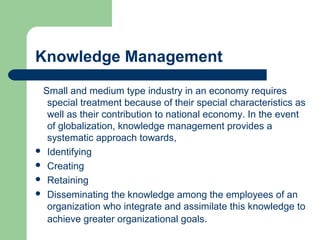 Knowledge Management
Small and medium type industry in an economy requires
special treatment because of their special characteristics as
well as their contribution to national economy. In the event
of globalization, knowledge management provides a
systematic approach towards,
 Identifying
 Creating
 Retaining
 Disseminating the knowledge among the employees of an
organization who integrate and assimilate this knowledge to
achieve greater organizational goals.
 