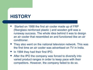 HISTORY
 Started on 1988 the first air cooler made up of FRP
(fiberglass reinforced plastic ) and wooden grill was a
runaway success. The whole idea behind it was to design
an air cooler that resembled an and functioned like an air
conditioner.
 They also went on the national television network. This was
the first time an air cooler was advertised on TV in India.
 In 1994 they had their first IPO.
 After the IPO the company was forced to diversify into
varied product ranges in order to keep pace with their
competitors. However, the company failed to do so.
 