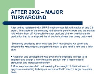 AFTER 2002 – MAJOR
TURNAROUND
After getting registered with BIFR Symphony was left with capital of only 2.8
crore . The stocks of the company had become penny stocks and the market
had written them off. Although the other products dint work well and their
production had to be stopped the air cooler business was doing pretty well.
Symphony decided to stick to its core DNA ie producing Air cooler and
adopted the Knowledge Management model to give itself a new and a fresh
start.
Research and development was given more emphasis in order to re
engineer and design a new innovative product with a lesser cost of
production and increased efficiency.
More emphasis was laid on increasing the strength of distribution and
aggressive marketing techniques were adopted to reach a larger customer
base.
 