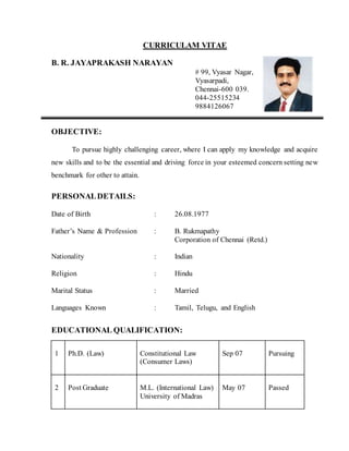 CURRICULAM VITAE
B. R. JAYAPRAKASH NARAYAN
# 99, Vyasar Nagar,
Vyasarpadi,
Chennai-600 039.
044-25515234
9884126067
OBJECTIVE:
To pursue highly challenging career, where I can apply my knowledge and acquire
new skills and to be the essential and driving force in your esteemed concern setting new
benchmark for other to attain.
PERSONALDETAILS:
Date of Birth : 26.08.1977
Father’s Name & Profession : B. Rukmapathy
Corporation of Chennai (Retd.)
Nationality : Indian
Religion : Hindu
Marital Status : Married
Languages Known : Tamil, Telugu, and English
EDUCATIONAL QUALIFICATION:
1 Ph.D. (Law) Constitutional Law
(Consumer Laws)
Sep 07 Pursuing
2 Post Graduate M.L. (International Law)
University of Madras
May 07 Passed
 