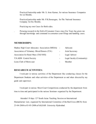 Practiced Juniorship under Mr. S. Arun Kumar, for various Insurance Companies
for six Months.
Practiced juniorship under Mr. P.K.Ilavazagan, for The National Insurance
Company for Six Months.
Practicing my own Cases for Both sides.
. Perusing research in the field of Consumer Cases since five Years has given me
through knowledge and command in consumer court filings and handling cases.
MEMBERSHIPS:
Madras High Court Advocates Association (MHAA) - Advocate
Association of Voluntary Blood Donors (T.N.) - Joint Secrerary
Association for Rural Mass (TAI-VHS) - Legal Advisor
T.N.AIDS Control Society - Legal faculty (Community)
Lions Club of Metro east - Member
RESEARECH ACTIVITIES:
I took part in various activities of the Department like conducting classes for the
Department Students and other activities of the Department as and when directed by my
guide and supervisor.
I took part in various Moot Court Competitions conducted by the department from
time to time and participated in the various Seminars organized by the Department.
Attended 10 days 12th South Asian Teaching Session on International
Humanitarian Law, organized by International Committee of the Red Cross (IRCS) from
23-04-2008 to 03-05-2008 at NALSAR University Hyderabad.
 