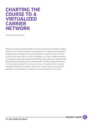 CHARTING THE
COURSE TO A
VIRTUALIZED
CARRIER
NETWORK
STRATEGIC WHITE PAPER
Network Functions Virtualization (NFV) and cloud computing technologies create an
opportunity for network operators to streamline and re-engineer their operational
procedures and to capture new business beneﬁts. However, despite its many
promises, NFV also brings its share of challenges. As a result, network operators
must carefully assess and evaluate the beneﬁts and motivations for moving to NFV
and develop a structured plan for introducing NFV into their existing environment.
To help network operators chart their course to a virtualized carrier network,
this paper discusses the impact of NFV on the various aspects of the carrier’s
operations. It also proposes a roadmap for transitioning to an NFV model.
 