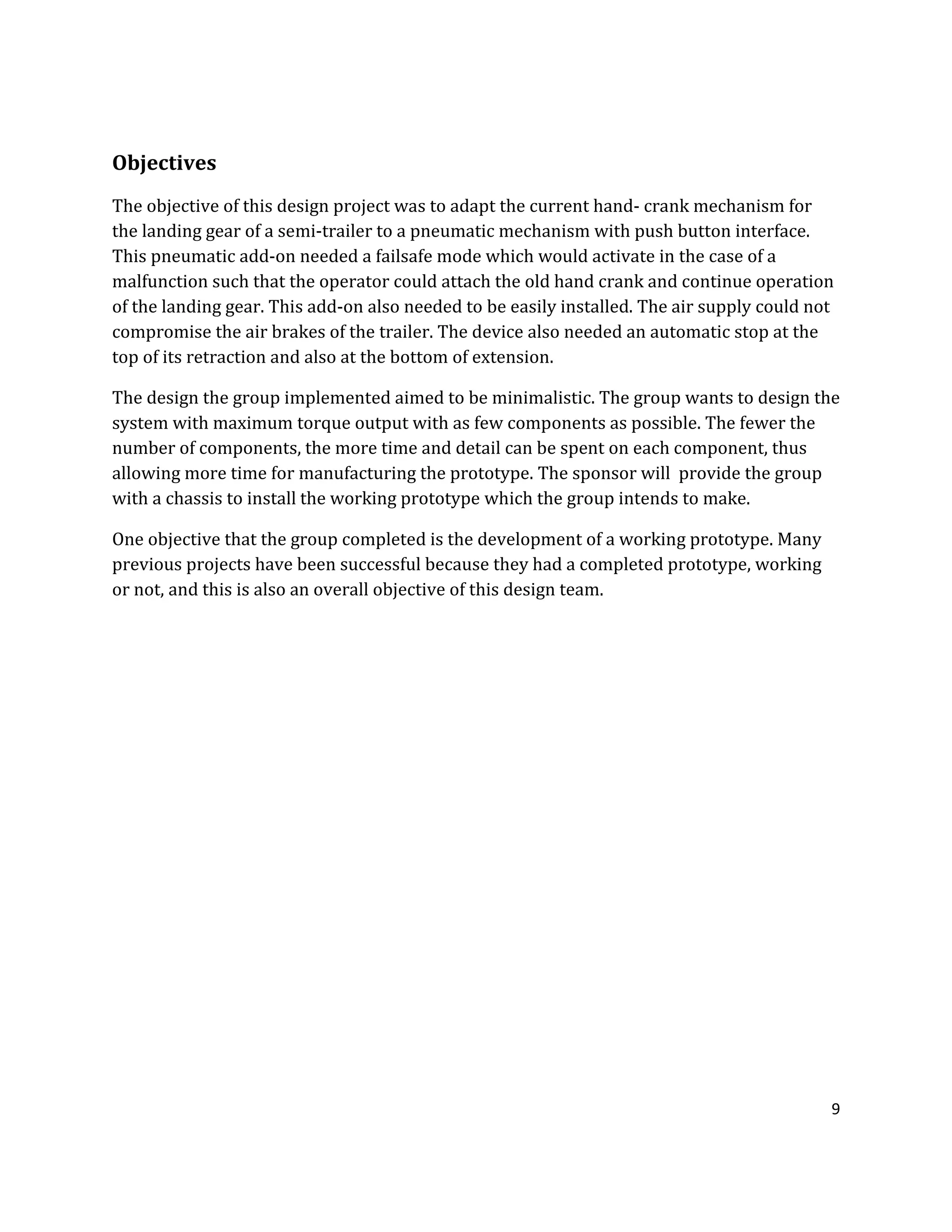 9
Objectives
The objective of this design project was to adapt the current hand- crank mechanism for
the landing gear of a semi-trailer to a pneumatic mechanism with push button interface.
This pneumatic add-on needed a failsafe mode which would activate in the case of a
malfunction such that the operator could attach the old hand crank and continue operation
of the landing gear. This add-on also needed to be easily installed. The air supply could not
compromise the air brakes of the trailer. The device also needed an automatic stop at the
top of its retraction and also at the bottom of extension.
The design the group implemented aimed to be minimalistic. The group wants to design the
system with maximum torque output with as few components as possible. The fewer the
number of components, the more time and detail can be spent on each component, thus
allowing more time for manufacturing the prototype. The sponsor will provide the group
with a chassis to install the working prototype which the group intends to make.
One objective that the group completed is the development of a working prototype. Many
previous projects have been successful because they had a completed prototype, working
or not, and this is also an overall objective of this design team.
 