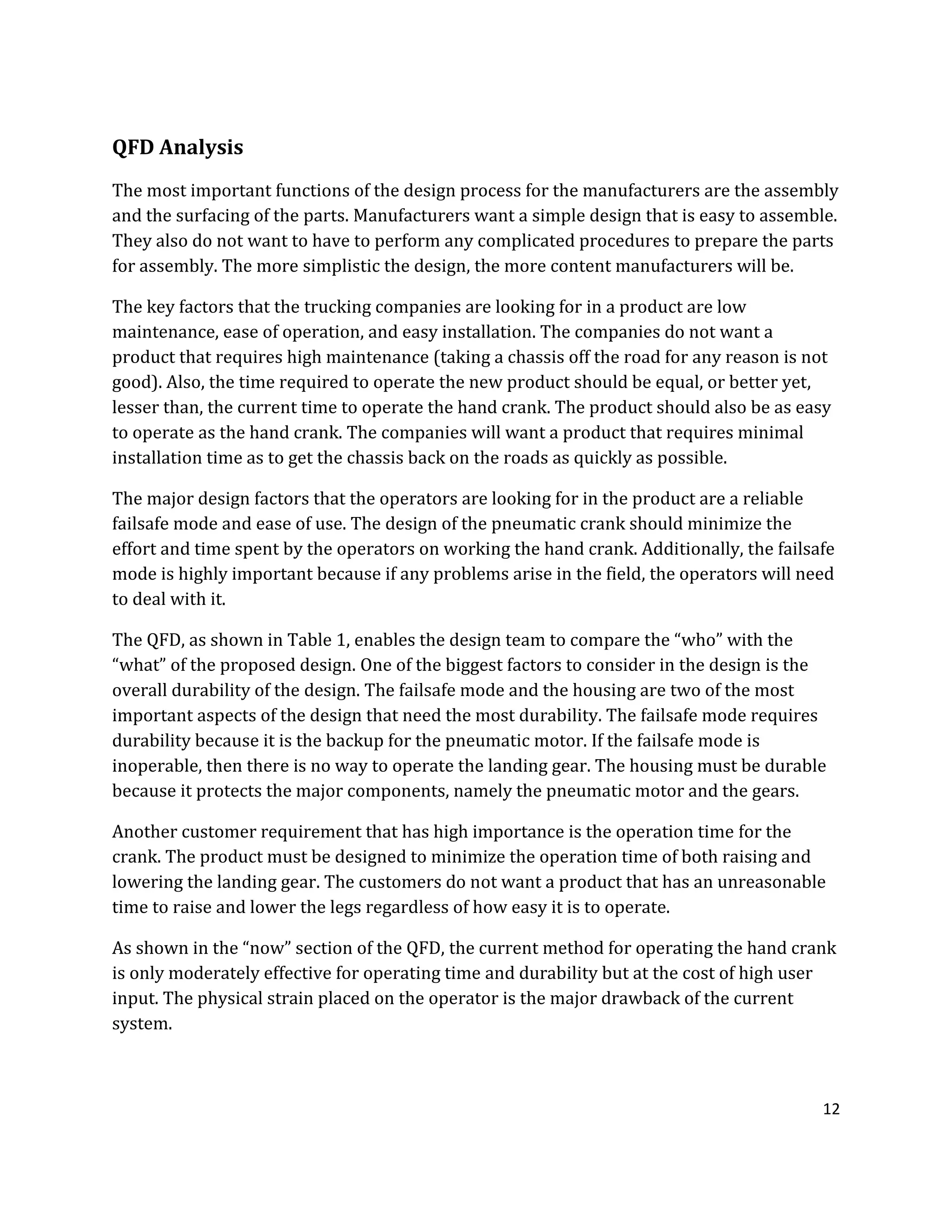 12
QFD Analysis
The most important functions of the design process for the manufacturers are the assembly
and the surfacing of the parts. Manufacturers want a simple design that is easy to assemble.
They also do not want to have to perform any complicated procedures to prepare the parts
for assembly. The more simplistic the design, the more content manufacturers will be.
The key factors that the trucking companies are looking for in a product are low
maintenance, ease of operation, and easy installation. The companies do not want a
product that requires high maintenance (taking a chassis off the road for any reason is not
good). Also, the time required to operate the new product should be equal, or better yet,
lesser than, the current time to operate the hand crank. The product should also be as easy
to operate as the hand crank. The companies will want a product that requires minimal
installation time as to get the chassis back on the roads as quickly as possible.
The major design factors that the operators are looking for in the product are a reliable
failsafe mode and ease of use. The design of the pneumatic crank should minimize the
effort and time spent by the operators on working the hand crank. Additionally, the failsafe
mode is highly important because if any problems arise in the field, the operators will need
to deal with it.
The QFD, as shown in Table 1, enables the design team to compare the “who” with the
“what” of the proposed design. One of the biggest factors to consider in the design is the
overall durability of the design. The failsafe mode and the housing are two of the most
important aspects of the design that need the most durability. The failsafe mode requires
durability because it is the backup for the pneumatic motor. If the failsafe mode is
inoperable, then there is no way to operate the landing gear. The housing must be durable
because it protects the major components, namely the pneumatic motor and the gears.
Another customer requirement that has high importance is the operation time for the
crank. The product must be designed to minimize the operation time of both raising and
lowering the landing gear. The customers do not want a product that has an unreasonable
time to raise and lower the legs regardless of how easy it is to operate.
As shown in the “now” section of the QFD, the current method for operating the hand crank
is only moderately effective for operating time and durability but at the cost of high user
input. The physical strain placed on the operator is the major drawback of the current
system.
 