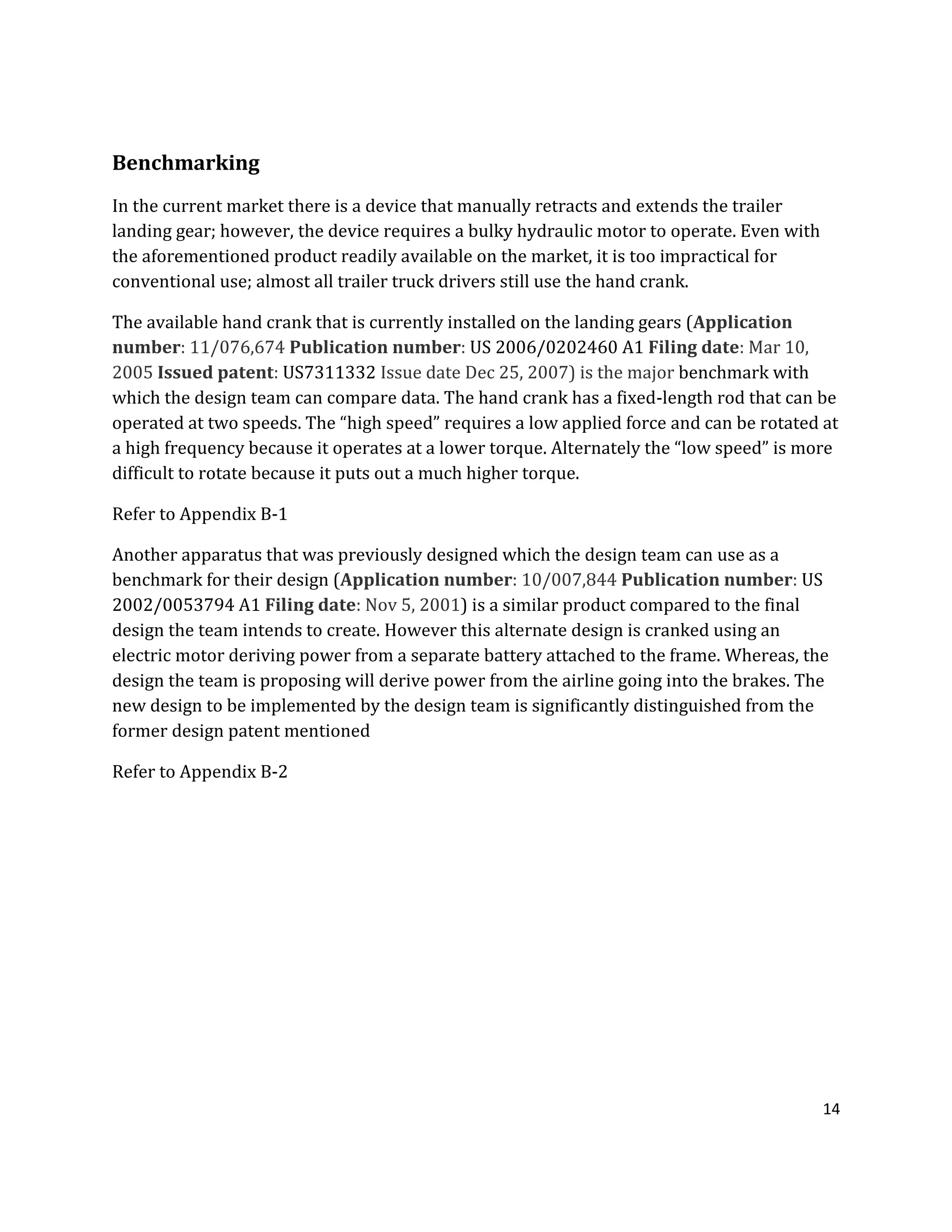 14
Benchmarking
In the current market there is a device that manually retracts and extends the trailer
landing gear; however, the device requires a bulky hydraulic motor to operate. Even with
the aforementioned product readily available on the market, it is too impractical for
conventional use; almost all trailer truck drivers still use the hand crank.
The available hand crank that is currently installed on the landing gears (Application
number: 11/076,674 Publication number: US 2006/0202460 A1 Filing date: Mar 10,
2005 Issued patent: US7311332 Issue date Dec 25, 2007) is the major benchmark with
which the design team can compare data. The hand crank has a fixed-length rod that can be
operated at two speeds. The “high speed” requires a low applied force and can be rotated at
a high frequency because it operates at a lower torque. Alternately the “low speed” is more
difficult to rotate because it puts out a much higher torque.
Refer to Appendix B-1
Another apparatus that was previously designed which the design team can use as a
benchmark for their design (Application number: 10/007,844 Publication number: US
2002/0053794 A1 Filing date: Nov 5, 2001) is a similar product compared to the final
design the team intends to create. However this alternate design is cranked using an
electric motor deriving power from a separate battery attached to the frame. Whereas, the
design the team is proposing will derive power from the airline going into the brakes. The
new design to be implemented by the design team is significantly distinguished from the
former design patent mentioned
Refer to Appendix B-2
 