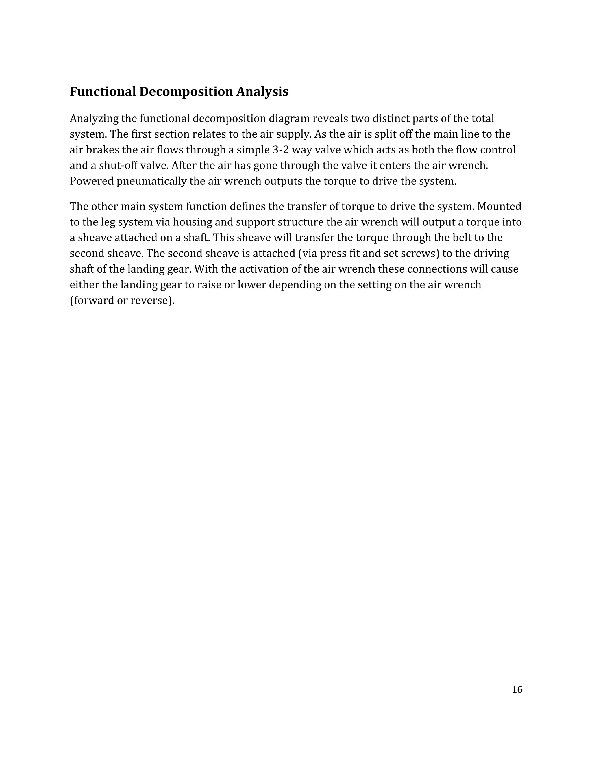 16
Functional Decomposition Analysis
Analyzing the functional decomposition diagram reveals two distinct parts of the total
system. The first section relates to the air supply. As the air is split off the main line to the
air brakes the air flows through a simple 3-2 way valve which acts as both the flow control
and a shut-off valve. After the air has gone through the valve it enters the air wrench.
Powered pneumatically the air wrench outputs the torque to drive the system.
The other main system function defines the transfer of torque to drive the system. Mounted
to the leg system via housing and support structure the air wrench will output a torque into
a sheave attached on a shaft. This sheave will transfer the torque through the belt to the
second sheave. The second sheave is attached (via press fit and set screws) to the driving
shaft of the landing gear. With the activation of the air wrench these connections will cause
either the landing gear to raise or lower depending on the setting on the air wrench
(forward or reverse).
 