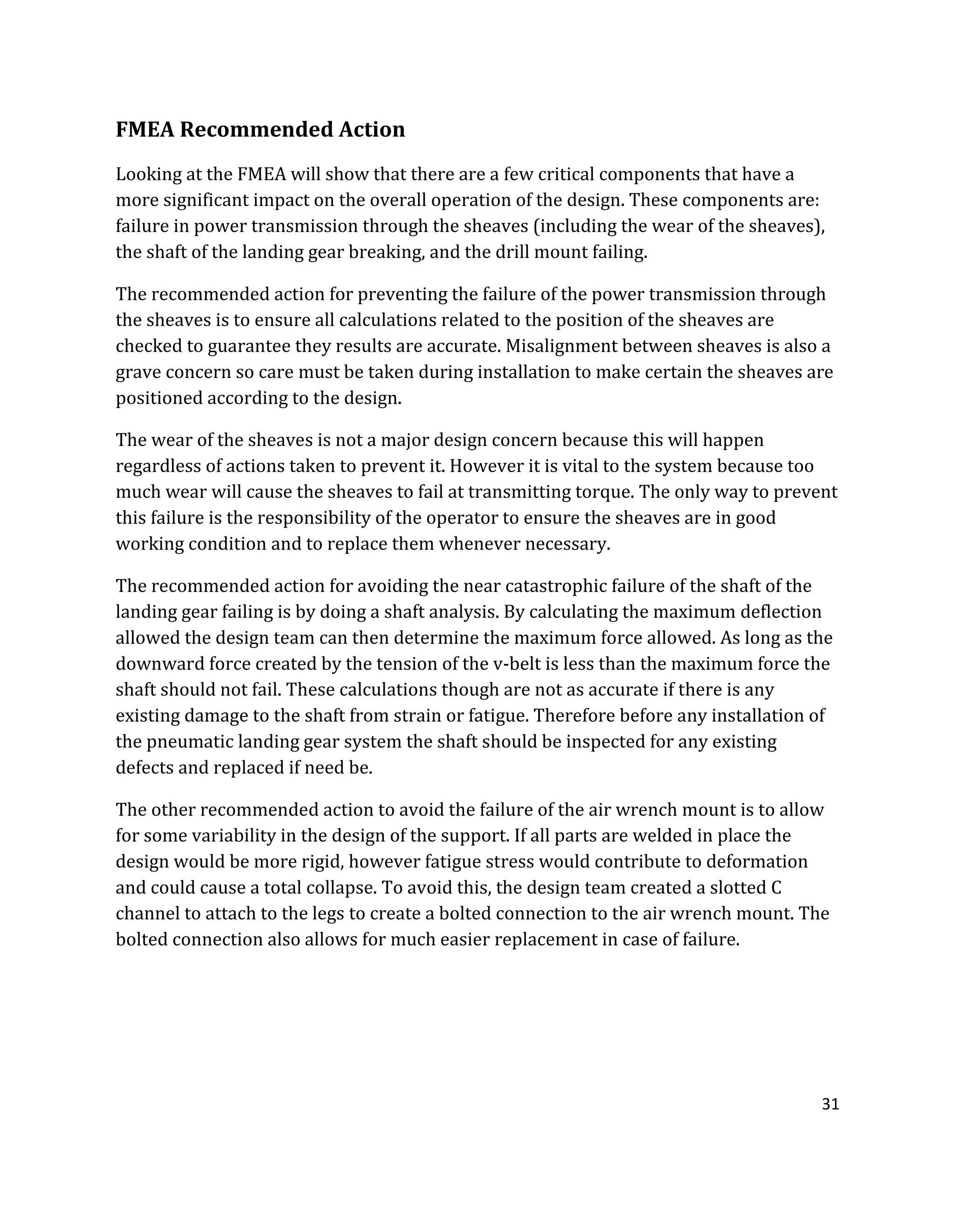 31
FMEA Recommended Action
Looking at the FMEA will show that there are a few critical components that have a
more significant impact on the overall operation of the design. These components are:
failure in power transmission through the sheaves (including the wear of the sheaves),
the shaft of the landing gear breaking, and the drill mount failing.
The recommended action for preventing the failure of the power transmission through
the sheaves is to ensure all calculations related to the position of the sheaves are
checked to guarantee they results are accurate. Misalignment between sheaves is also a
grave concern so care must be taken during installation to make certain the sheaves are
positioned according to the design.
The wear of the sheaves is not a major design concern because this will happen
regardless of actions taken to prevent it. However it is vital to the system because too
much wear will cause the sheaves to fail at transmitting torque. The only way to prevent
this failure is the responsibility of the operator to ensure the sheaves are in good
working condition and to replace them whenever necessary.
The recommended action for avoiding the near catastrophic failure of the shaft of the
landing gear failing is by doing a shaft analysis. By calculating the maximum deflection
allowed the design team can then determine the maximum force allowed. As long as the
downward force created by the tension of the v-belt is less than the maximum force the
shaft should not fail. These calculations though are not as accurate if there is any
existing damage to the shaft from strain or fatigue. Therefore before any installation of
the pneumatic landing gear system the shaft should be inspected for any existing
defects and replaced if need be.
The other recommended action to avoid the failure of the air wrench mount is to allow
for some variability in the design of the support. If all parts are welded in place the
design would be more rigid, however fatigue stress would contribute to deformation
and could cause a total collapse. To avoid this, the design team created a slotted C
channel to attach to the legs to create a bolted connection to the air wrench mount. The
bolted connection also allows for much easier replacement in case of failure.
 