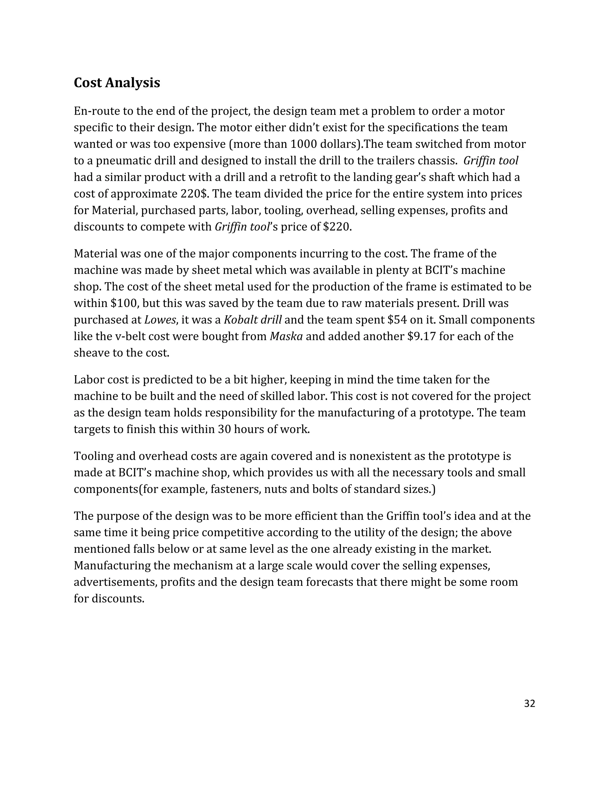 32
Cost Analysis
En-route to the end of the project, the design team met a problem to order a motor
specific to their design. The motor either didn’t exist for the specifications the team
wanted or was too expensive (more than 1000 dollars).The team switched from motor
to a pneumatic drill and designed to install the drill to the trailers chassis. Griffin tool
had a similar product with a drill and a retrofit to the landing gear’s shaft which had a
cost of approximate 220$. The team divided the price for the entire system into prices
for Material, purchased parts, labor, tooling, overhead, selling expenses, profits and
discounts to compete with Griffin tool’s price of $220.
Material was one of the major components incurring to the cost. The frame of the
machine was made by sheet metal which was available in plenty at BCIT’s machine
shop. The cost of the sheet metal used for the production of the frame is estimated to be
within $100, but this was saved by the team due to raw materials present. Drill was
purchased at Lowes, it was a Kobalt drill and the team spent $54 on it. Small components
like the v-belt cost were bought from Maska and added another $9.17 for each of the
sheave to the cost.
Labor cost is predicted to be a bit higher, keeping in mind the time taken for the
machine to be built and the need of skilled labor. This cost is not covered for the project
as the design team holds responsibility for the manufacturing of a prototype. The team
targets to finish this within 30 hours of work.
Tooling and overhead costs are again covered and is nonexistent as the prototype is
made at BCIT’s machine shop, which provides us with all the necessary tools and small
components(for example, fasteners, nuts and bolts of standard sizes.)
The purpose of the design was to be more efficient than the Griffin tool’s idea and at the
same time it being price competitive according to the utility of the design; the above
mentioned falls below or at same level as the one already existing in the market.
Manufacturing the mechanism at a large scale would cover the selling expenses,
advertisements, profits and the design team forecasts that there might be some room
for discounts.
 