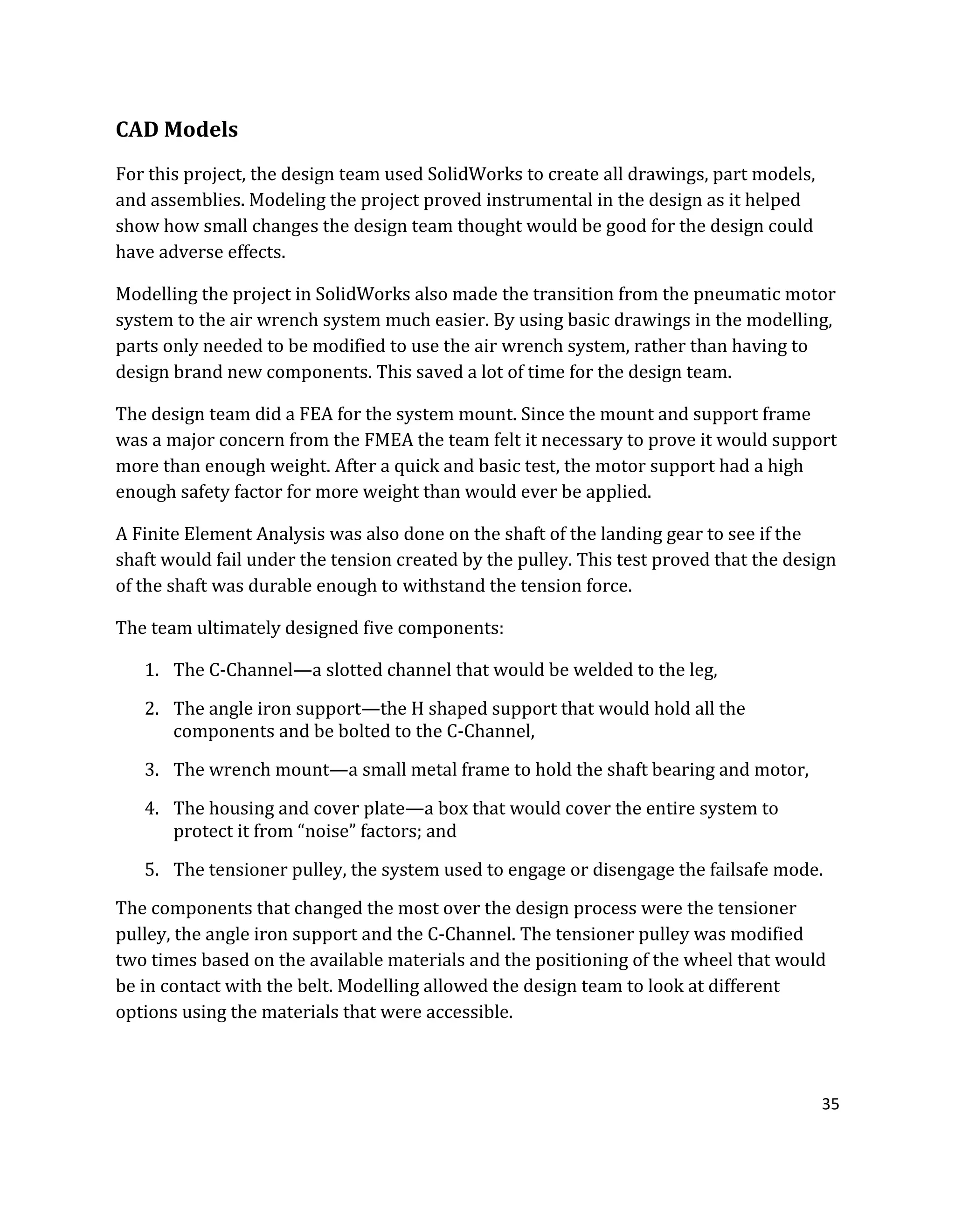 35
CAD Models
For this project, the design team used SolidWorks to create all drawings, part models,
and assemblies. Modeling the project proved instrumental in the design as it helped
show how small changes the design team thought would be good for the design could
have adverse effects.
Modelling the project in SolidWorks also made the transition from the pneumatic motor
system to the air wrench system much easier. By using basic drawings in the modelling,
parts only needed to be modified to use the air wrench system, rather than having to
design brand new components. This saved a lot of time for the design team.
The design team did a FEA for the system mount. Since the mount and support frame
was a major concern from the FMEA the team felt it necessary to prove it would support
more than enough weight. After a quick and basic test, the motor support had a high
enough safety factor for more weight than would ever be applied.
A Finite Element Analysis was also done on the shaft of the landing gear to see if the
shaft would fail under the tension created by the pulley. This test proved that the design
of the shaft was durable enough to withstand the tension force.
The team ultimately designed five components:
1. The C-Channel—a slotted channel that would be welded to the leg,
2. The angle iron support—the H shaped support that would hold all the
components and be bolted to the C-Channel,
3. The wrench mount—a small metal frame to hold the shaft bearing and motor,
4. The housing and cover plate—a box that would cover the entire system to
protect it from “noise” factors; and
5. The tensioner pulley, the system used to engage or disengage the failsafe mode.
The components that changed the most over the design process were the tensioner
pulley, the angle iron support and the C-Channel. The tensioner pulley was modified
two times based on the available materials and the positioning of the wheel that would
be in contact with the belt. Modelling allowed the design team to look at different
options using the materials that were accessible.
 